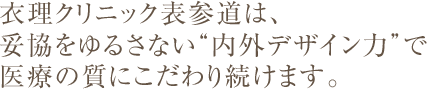 衣理クリニック表参道は、 妥協をゆるさない“内外デザイン力”で 医療の質にこだわり続けます。