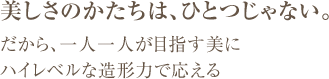 美しさのかたちは、ひとつじゃない。 だから、一人一人が目指す美に ハイレベルな造形力で応える
