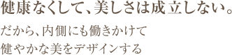 健康なくして、美しさは成立しない。 だから、内側にも働きかけて 健やかな美をデザインする