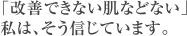 「改善できない肌などない」私は、そう信じています。